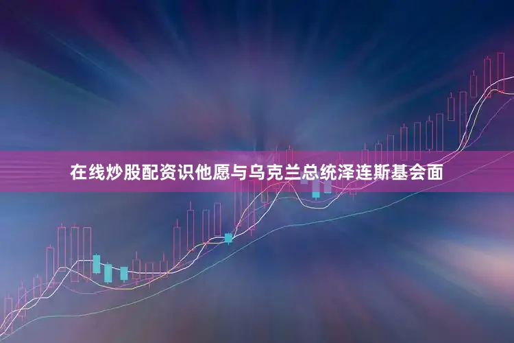 在线炒股配资识他愿与乌克兰总统泽连斯基会面