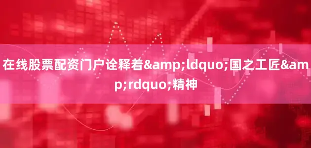 在线股票配资门户诠释着&ldquo;国之工匠&rdquo;精神