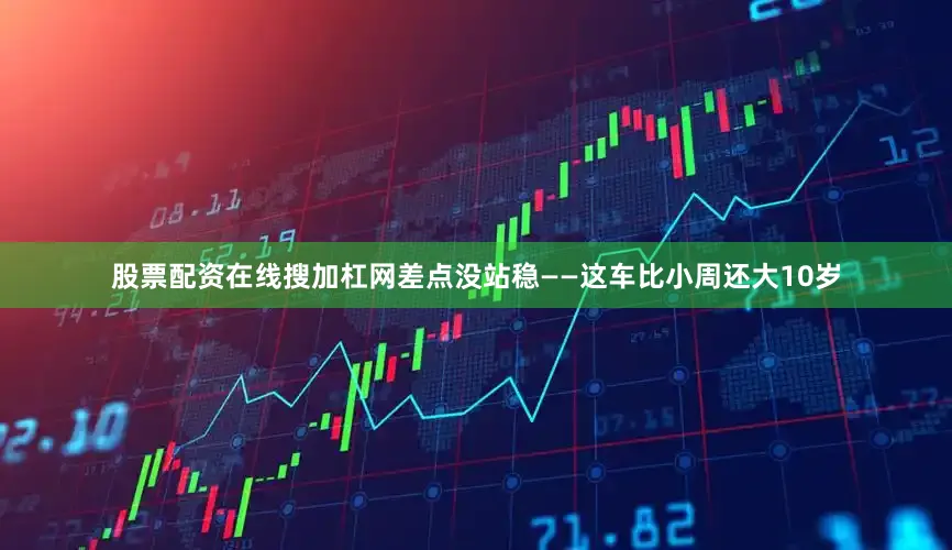 股票配资在线搜加杠网差点没站稳——这车比小周还大10岁