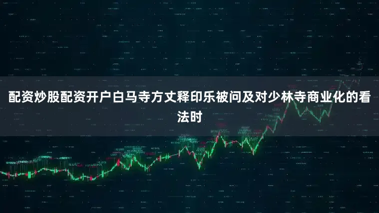 配资炒股配资开户白马寺方丈释印乐被问及对少林寺商业化的看法时